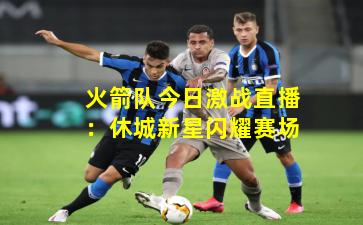 火箭队今日激战直播：休城新星闪耀赛场