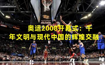  奥运2008开幕式：千年文明与现代中国的辉煌交融