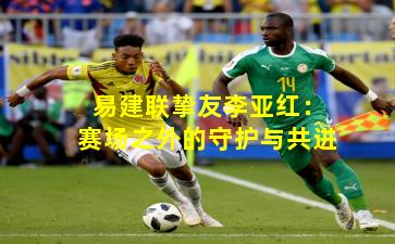 易建联挚友李亚红：赛场之外的守护与共进