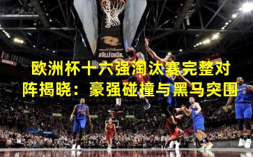 欧洲杯十六强淘汰赛完整对阵揭晓：豪强碰撞与黑马突围